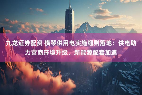九龙证券配资 横琴供用电实施细则落地：供电助力营商环境升级、新能源配套加速