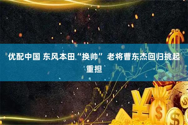 优配中国 东风本田“换帅” 老将曹东杰回归挑起重担