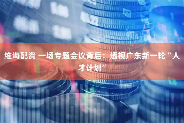 维海配资 一场专题会议背后：透视广东新一轮“人才计划”