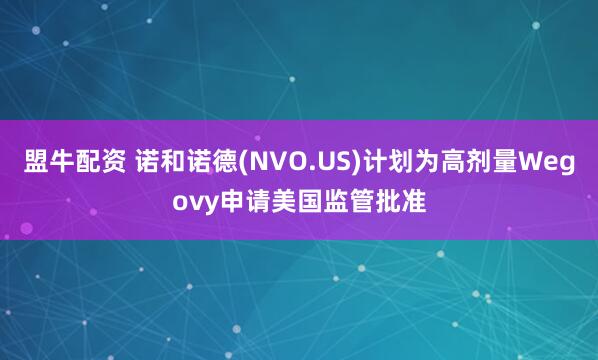 盟牛配资 诺和诺德(NVO.US)计划为高剂量Wegovy申请美国监管批准