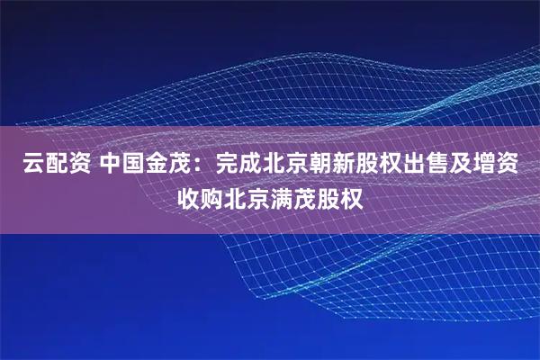 云配资 中国金茂：完成北京朝新股权出售及增资收购北京满茂股权