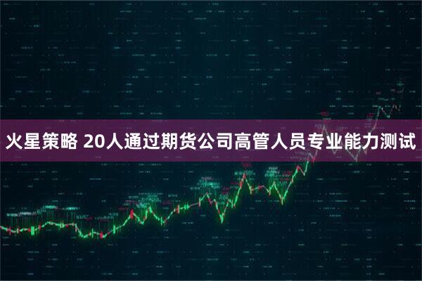 火星策略 20人通过期货公司高管人员专业能力测试