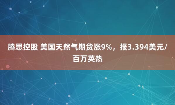 腾思控股 美国天然气期货涨9%，报3.394美元/百万英热