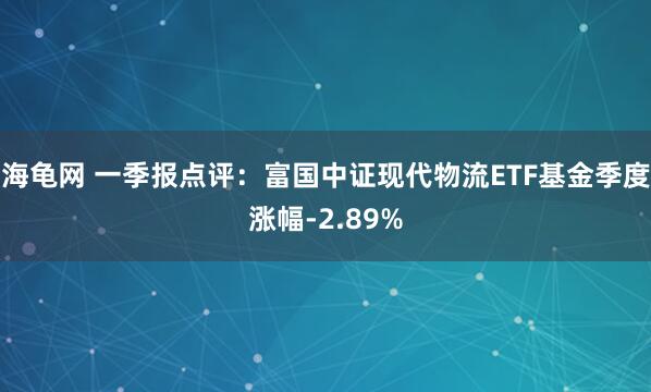 海龟网 一季报点评：富国中证现代物流ETF基金季度涨幅-2.89%
