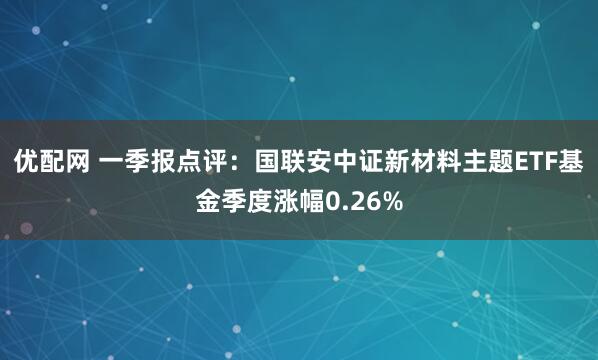 优配网 一季报点评：国联安中证新材料主题ETF基金季度涨幅0.26%