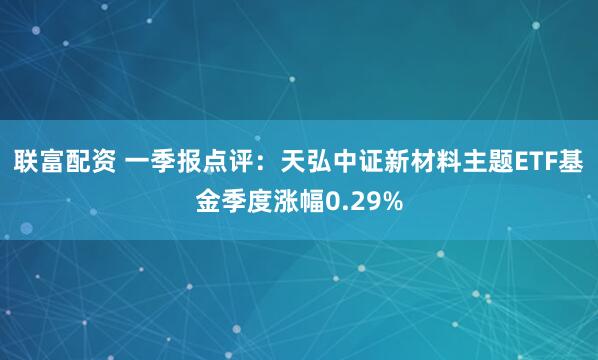 联富配资 一季报点评：天弘中证新材料主题ETF基金季度涨幅0.29%