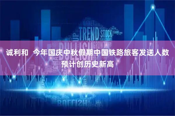 诚利和  今年国庆中秋假期中国铁路旅客发送人数预计创历史新高