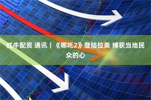 红牛配资 通讯｜《哪吒2》登陆拉美 捕获当地民众的心