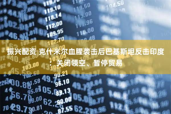 振兴配资 克什米尔血腥袭击后巴基斯坦反击印度：关闭领空、暂停贸易
