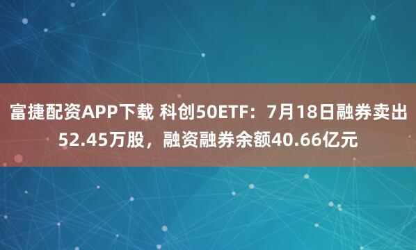 富捷配资APP下载 科创50ETF：7月18日融券卖出52.45万股，融资融券余额40.66亿元