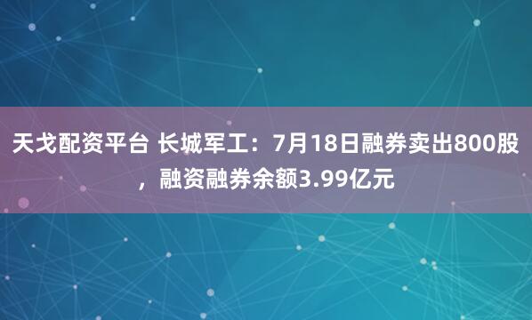 天戈配资平台 长城军工：7月18日融券卖出800股，融资融券余额3.99亿元