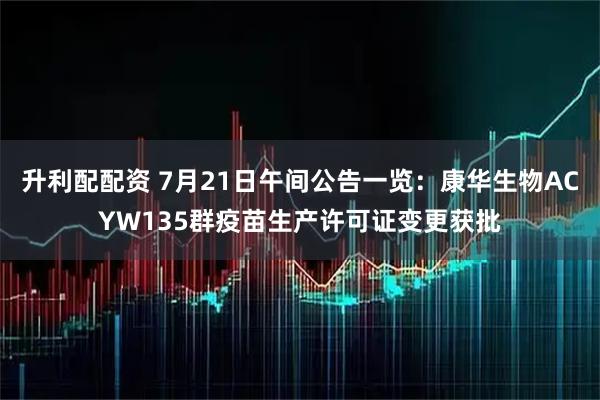 升利配配资 7月21日午间公告一览：康华生物ACYW135群疫苗生产许可证变更获批