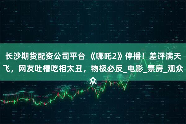 长沙期货配资公司平台 《哪吒2》停播!差评满天飞,网友吐槽吃相太丑,物极必反_电影_票房_观众