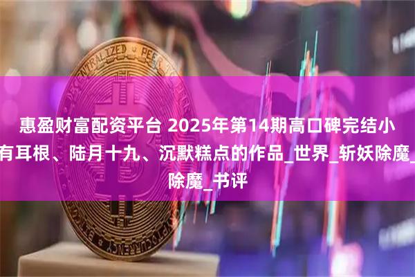 惠盈财富配资平台 2025年第14期高口碑完结小说，有耳根、陆月十九、沉默糕点的作品_世界_斩妖除魔_书评