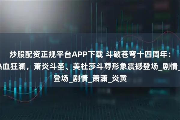 炒股配资正规平台APP下载 斗破苍穹十四周年：年番再掀热血狂澜，萧炎斗圣、美杜莎斗尊形象震撼登场_剧情_萧潇_炎黄