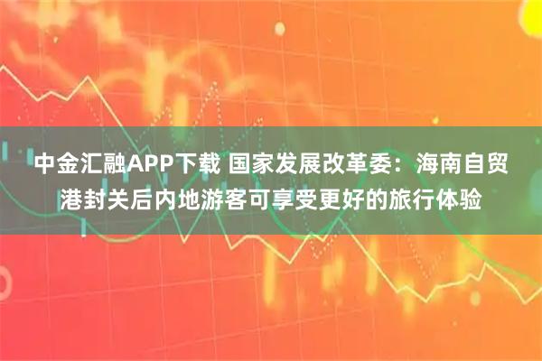 中金汇融APP下载 国家发展改革委：海南自贸港封关后内地游客可享受更好的旅行体验