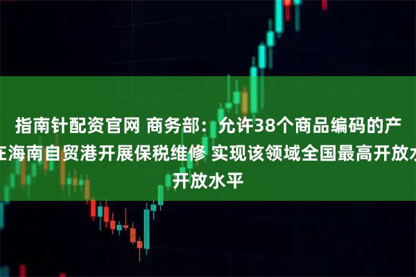 指南针配资官网 商务部：允许38个商品编码的产品在海南自贸港开展保税维修 实现该领域全国最高开放水平