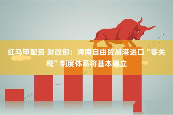 红马甲配资 财政部：海南自由贸易港进口“零关税”制度体系将基本确立