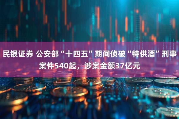 民银证券 公安部“十四五”期间侦破“特供酒”刑事案件540起,涉案金额37亿元