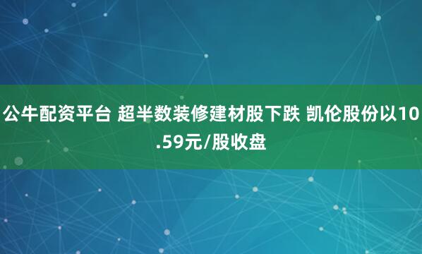 公牛配资平台 超半数装修建材股下跌 凯伦股份以10.59元/股收盘