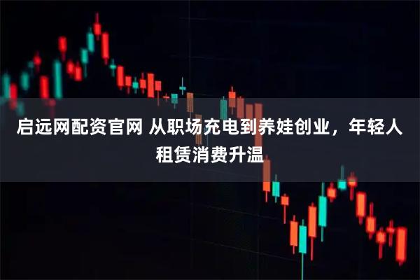 启远网配资官网 从职场充电到养娃创业，年轻人租赁消费升温