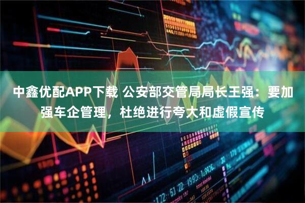 中鑫优配APP下载 公安部交管局局长王强:要加强车企管理,杜绝进行夸大和虚假宣传