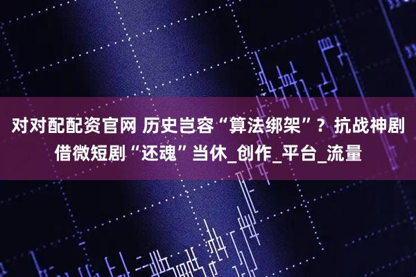 对对配配资官网 历史岂容“算法绑架”？抗战神剧借微短剧“还魂”当休_创作_平台_流量