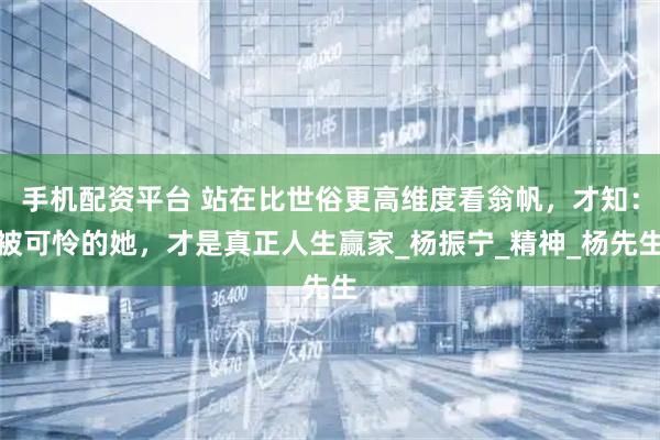 手机配资平台 站在比世俗更高维度看翁帆，才知：被可怜的她，才是真正人生赢家_杨振宁_精神_杨先生