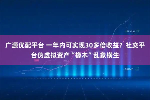 广源优配平台 一年内可实现30多倍收益？社交平台伪虚拟资产“橡木”乱象横生