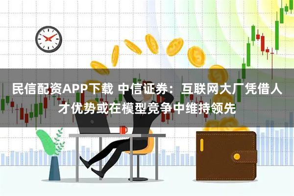 民信配资APP下载 中信证券：互联网大厂凭借人才优势或在模型竞争中维持领先