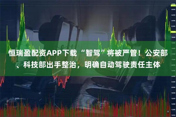 恒瑞盈配资APP下载 “智驾”将被严管！公安部、科技部出手整治，明确自动驾驶责任主体