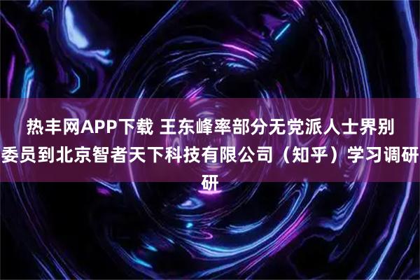 热丰网APP下载 王东峰率部分无党派人士界别委员到北京智者天下科技有限公司（知乎）学习调研