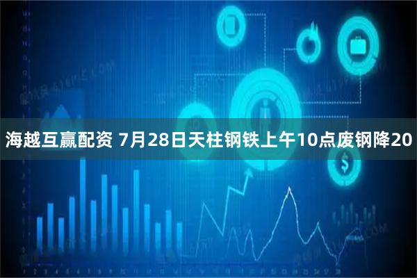 海越互赢配资 7月28日天柱钢铁上午10点废钢降20