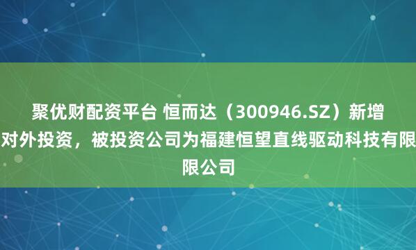 聚优财配资平台 恒而达（300946.SZ）新增一起对外投资，被投资公司为福建恒望直线驱动科技有限公司
