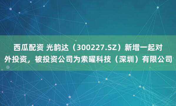 西瓜配资 光韵达（300227.SZ）新增一起对外投资，被投资公司为索曜科技（深圳）有限公司