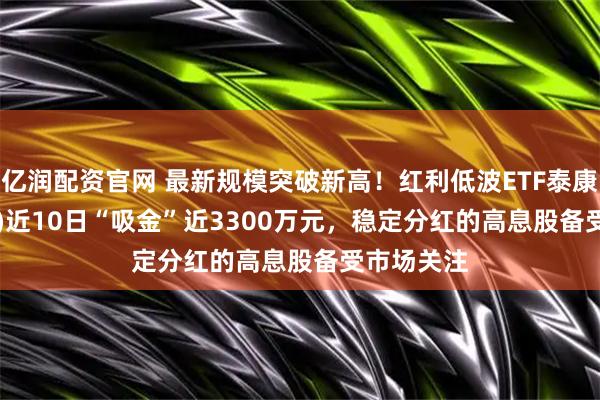 亿润配资官网 最新规模突破新高！红利低波ETF泰康(560150)近10日“吸金”近3300万元，稳定分红的高息股备受市场关注