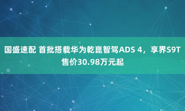 国盛速配 首批搭载华为乾崑智驾ADS 4，享界S9T售价30.98万元起