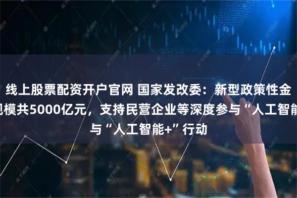 线上股票配资开户官网 国家发改委：新型政策性金融工具规模共5000亿元，支持民营企业等深度参与“人工智能+”行动