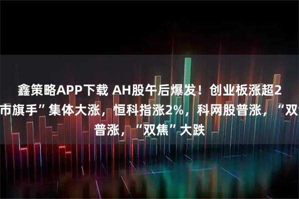 鑫策略APP下载 AH股午后爆发！创业板涨超2%，“牛市旗手”集体大涨，恒科指涨2%，科网股普涨，“双焦”大跌