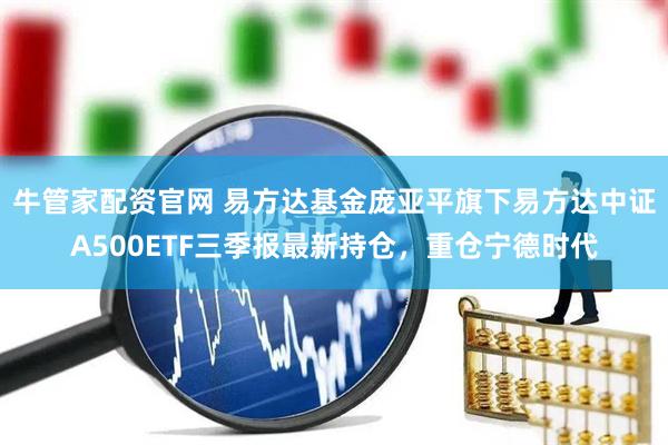牛管家配资官网 易方达基金庞亚平旗下易方达中证A500ETF三季报最新持仓，重仓宁德时代