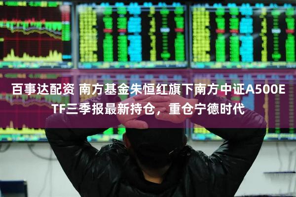 百事达配资 南方基金朱恒红旗下南方中证A500ETF三季报最新持仓，重仓宁德时代
