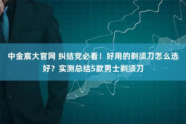 中金宸大官网 纠结党必看！好用的剃须刀怎么选好？实测总结5款男士剃须刀