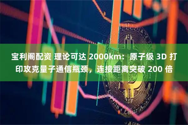 宝利阁配资 理论可达 2000km:原子级 3D 打印攻克量子通信瓶颈,连接距离突破 200 倍