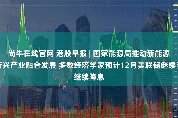 尚牛在线官网 港股早报 | 国家能源局推动新能源与新兴产业融合发展 多数经济学家预计12月美联储继续降息