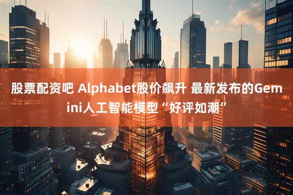 股票配资吧 Alphabet股价飙升 最新发布的Gemini人工智能模型“好评如潮”