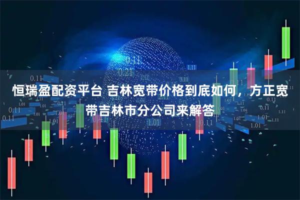 恒瑞盈配资平台 吉林宽带价格到底如何，方正宽带吉林市分公司来解答