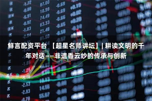 鲜言配资平台 【超星名师讲坛】| 耕读文明的千年对话——非遗香云纱的传承与创新