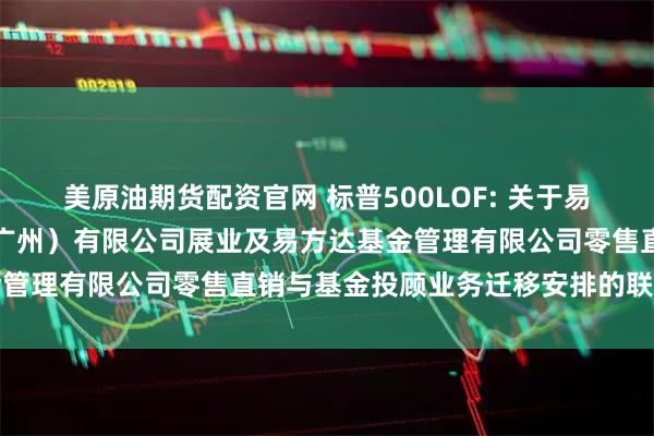 美原油期货配资官网 标普500LOF: 关于易方达财富管理基金销售（广州）有限公司展业及易方达基金管理有限公司零售直销与基金投顾业务迁移安排的联合公告
