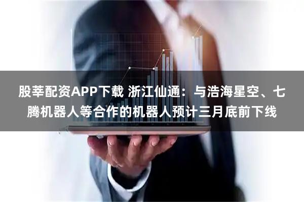 股莘配资APP下载 浙江仙通：与浩海星空、七腾机器人等合作的机器人预计三月底前下线