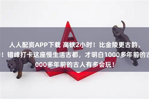 人人配资APP下载 高铁2小时！比金陵更古韵，温泉不输腾冲！错峰打卡这座慢生活古都，才明白1000多年前的古人有多会玩！